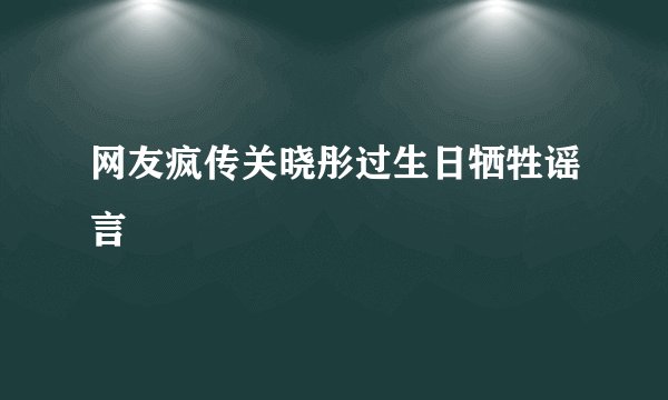 网友疯传关晓彤过生日牺牲谣言