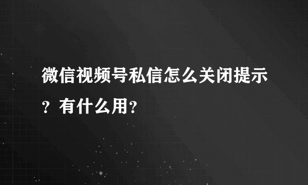 微信视频号私信怎么关闭提示？有什么用？