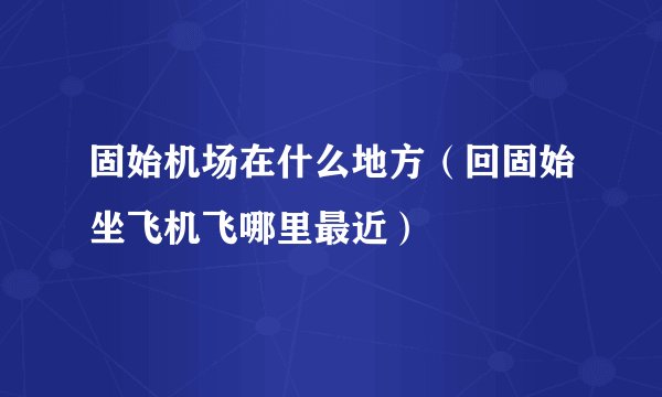 固始机场在什么地方（回固始坐飞机飞哪里最近）