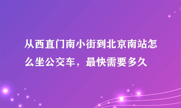 从西直门南小街到北京南站怎么坐公交车，最快需要多久