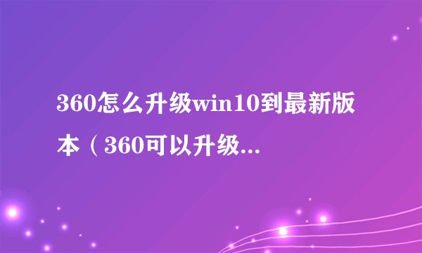 360怎么升级win10到最新版本（360可以升级win10专业版吗)