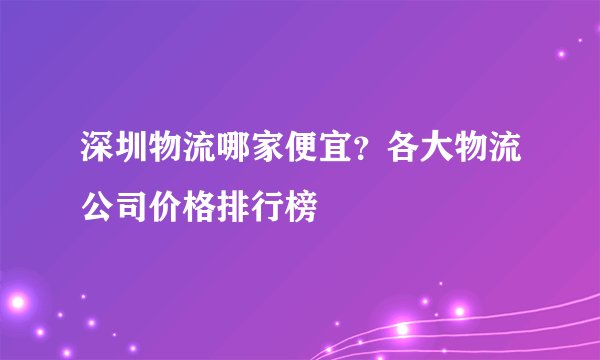 深圳物流哪家便宜？各大物流公司价格排行榜