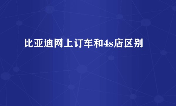 比亚迪网上订车和4s店区别