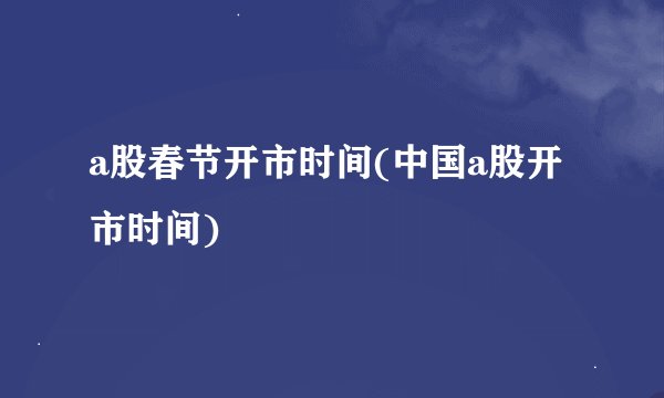 a股春节开市时间(中国a股开市时间)