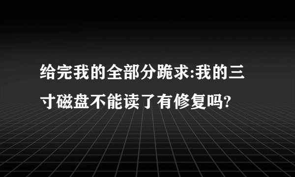 给完我的全部分跪求:我的三寸磁盘不能读了有修复吗?