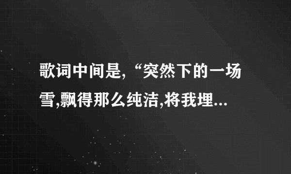歌词中间是,“突然下的一场雪,飘得那么纯洁,将我埋葬你的世界”是...