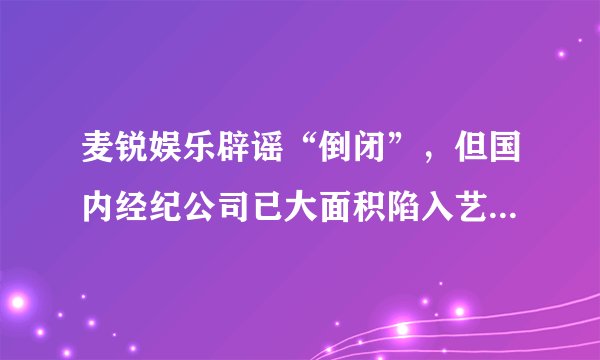 麦锐娱乐辟谣“倒闭”，但国内经纪公司已大面积陷入艺人解约、资本断链等多重困境