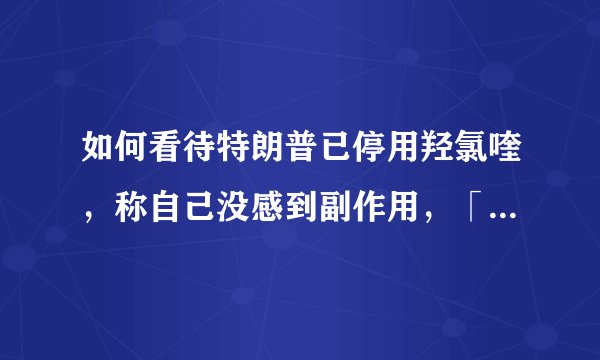 如何看待特朗普已停用羟氯喹,称自己没感到副作用,「只得到了好处」?