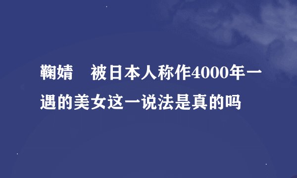 鞠婧祎被日本人称作4000年一遇的美女这一说法是真的吗