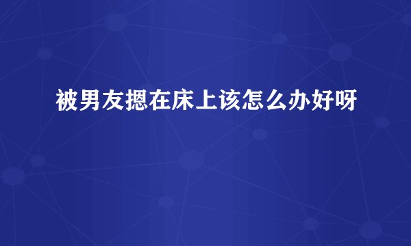 被男友摁在床上该怎么办好呀