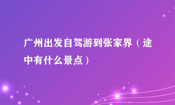 广州出发自驾游到张家界（途中有什么景点）