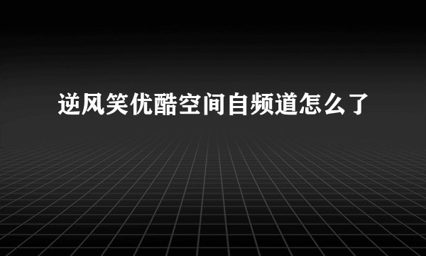 逆风笑优酷空间自频道怎么了
