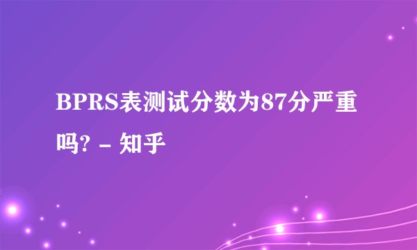 BPRS表测试分数为87分严重吗? - 知乎