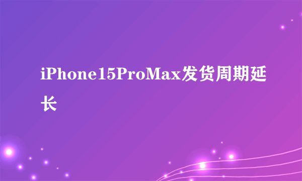 iPhone15ProMax发货周期延长
