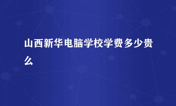 山西新华电脑学校学费多少贵么