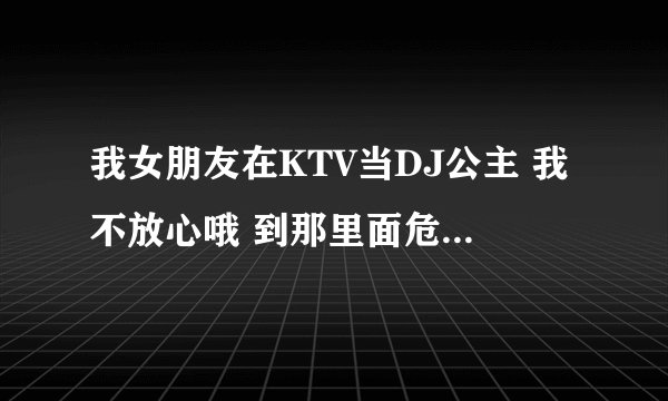 我女朋友在KTV当DJ公主 我不放心哦 到那里面危险性高不高啊 比如就是陪客的几率高不高