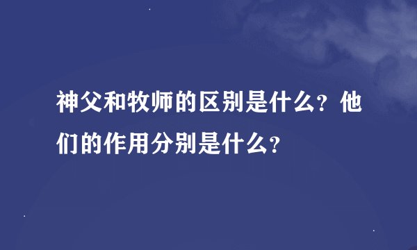 神父和牧师的区别是什么？他们的作用分别是什么？