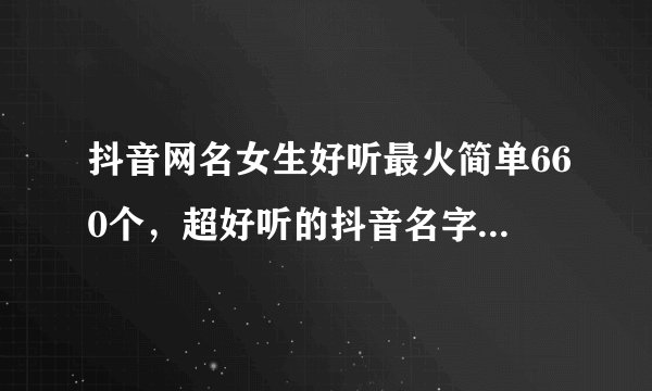 抖音网名女生好听最火简单660个，超好听的抖音名字女生_抖音最火昵称女生简短好听