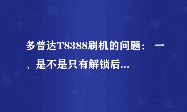 多普达T8388刷机的问题： 一、是不是只有解锁后才能刷机 二、如果解锁后才能刷，如何解锁