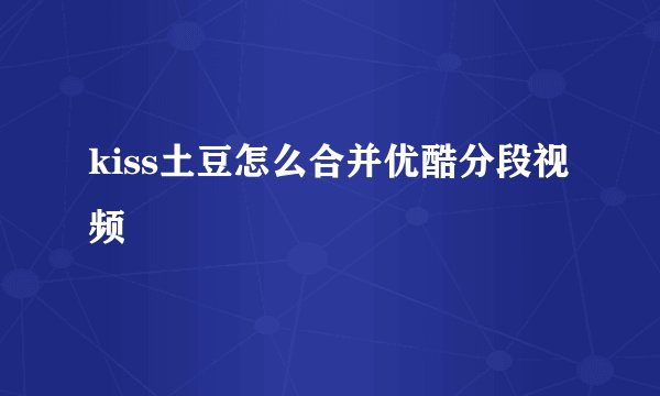 kiss土豆怎么合并优酷分段视频
