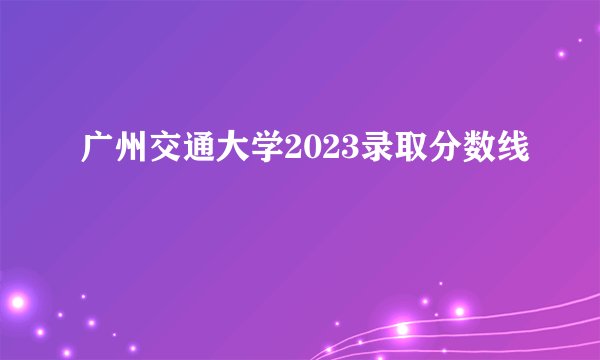 广州交通大学2023录取分数线