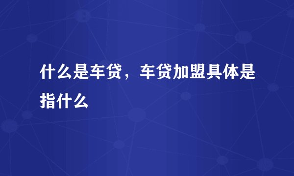 什么是车贷，车贷加盟具体是指什么