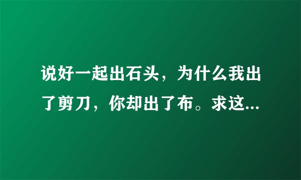 说好一起出石头,为什么我出了剪刀,你却出了布。求这句话的出处,附上证据。