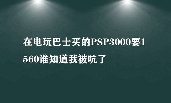在电玩巴士买的PSP3000要1560谁知道我被吭了
