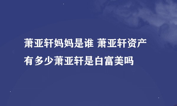 萧亚轩妈妈是谁 萧亚轩资产有多少萧亚轩是白富美吗