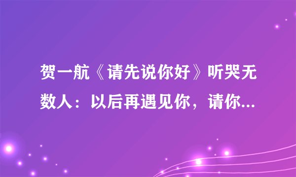 贺一航《请先说你好》听哭无数人：以后再遇见你，请你先说你好