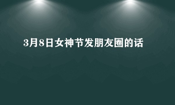 3月8日女神节发朋友圈的话