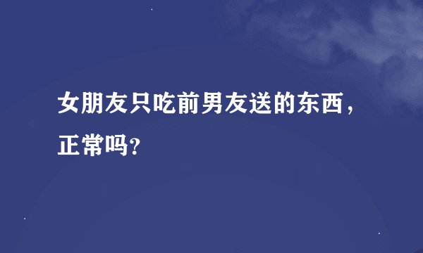 女朋友只吃前男友送的东西，正常吗？