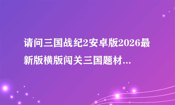 请问三国战纪2安卓版2026最新版横版闯关三国题材内购破解武将收集技网盘链接获取方式是什么