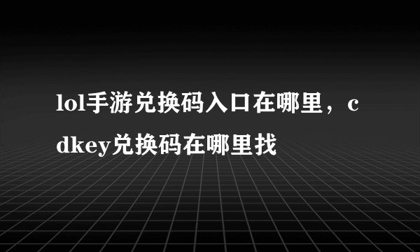 lol手游兑换码入口在哪里,cdkey兑换码在哪里找