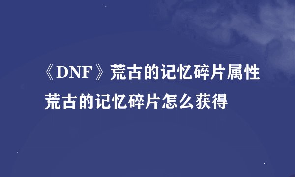 《DNF》荒古的记忆碎片属性 荒古的记忆碎片怎么获得
