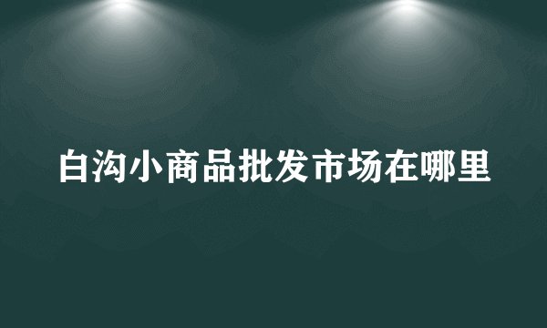 白沟小商品批发市场在哪里