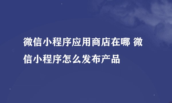 微信小程序应用商店在哪 微信小程序怎么发布产品