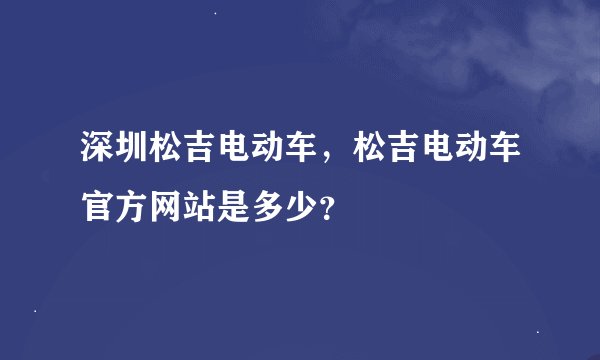 深圳松吉电动车，松吉电动车官方网站是多少？