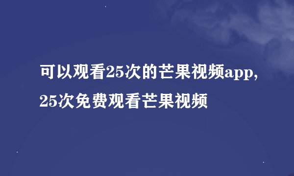 可以观看25次的芒果视频app,25次免费观看芒果视频
