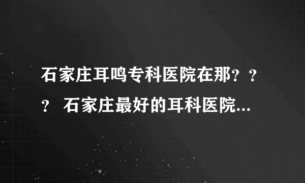 石家庄耳鸣专科医院在那??? 石家庄最好的耳科医院是哪家医院?????