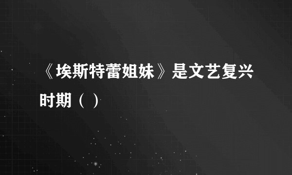 《埃斯特蕾姐妹》是文艺复兴时期（）