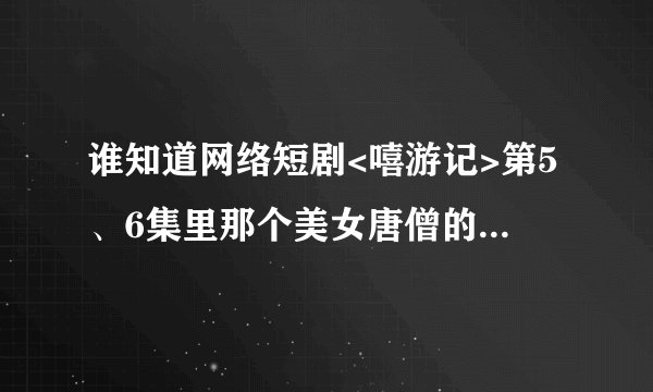 谁知道网络短剧<嘻游记>第5、6集里那个美女唐僧的资料哈,好喜欢哈