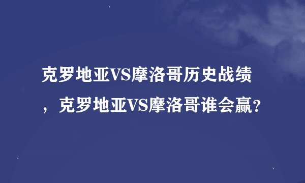 克罗地亚VS摩洛哥历史战绩,克罗地亚VS摩洛哥谁会赢?
