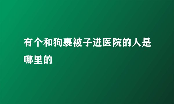 有个和狗裹被子进医院的人是哪里的