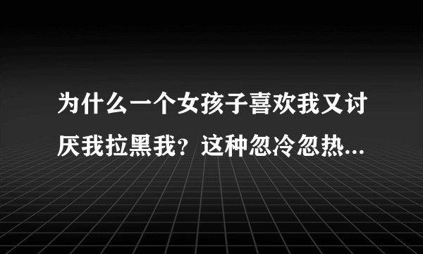 为什么一个女孩子喜欢我又讨厌我拉黑我？这种忽冷忽热的态度让我在感情里很迷茫。