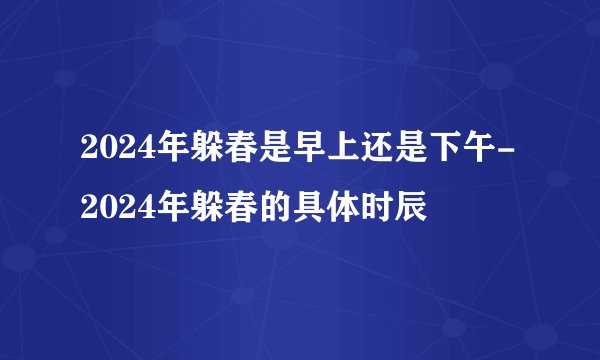 2024年躲春是早上还是下午-2024年躲春的具体时辰