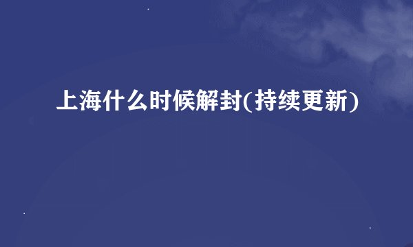 上海什么时候解封(持续更新)