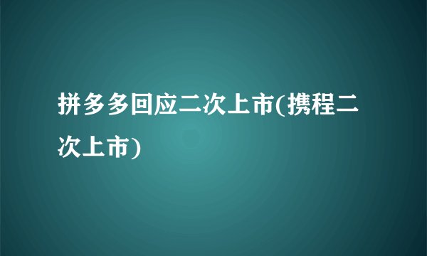 拼多多回应二次上市(携程二次上市)