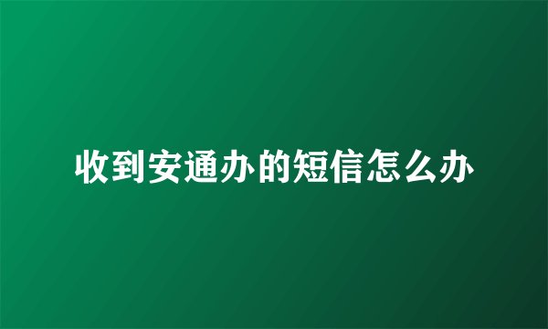 收到安通办的短信怎么办