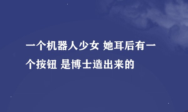 一个机器人少女 她耳后有一个按钮 是博士造出来的
